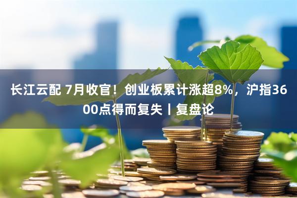 长江云配 7月收官！创业板累计涨超8%，沪指3600点得而复失丨复盘论