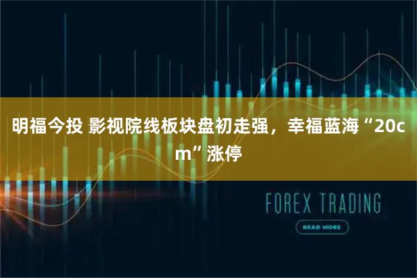 明福今投 影视院线板块盘初走强，幸福蓝海“20cm”涨停
