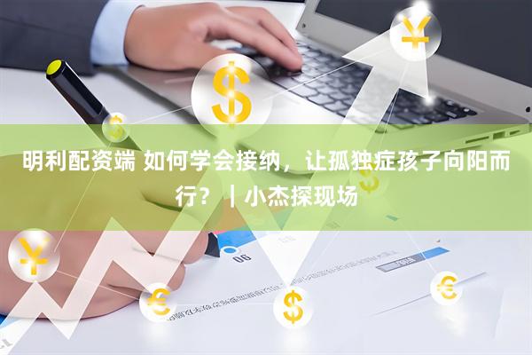 明利配资端 如何学会接纳，让孤独症孩子向阳而行？｜小杰探现场