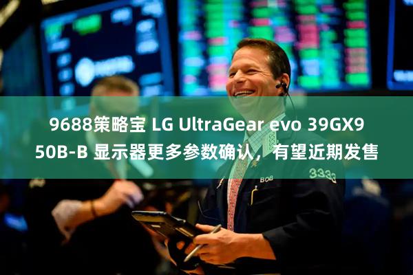 9688策略宝 LG UltraGear evo 39GX950B-B 显示器更多参数确认，有望近期发售