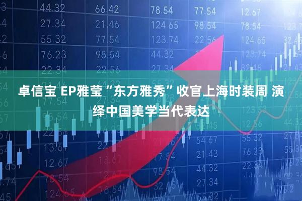 卓信宝 EP雅莹“东方雅秀”收官上海时装周 演绎中国美学当代表达