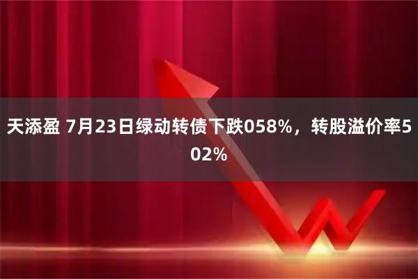 天添盈 7月23日绿动转债下跌058%，转股溢价率502%