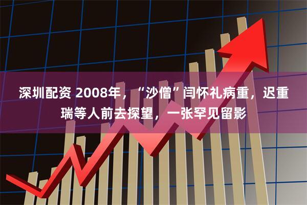深圳配资 2008年，“沙僧”闫怀礼病重，迟重瑞等人前去探望，一张罕见留影